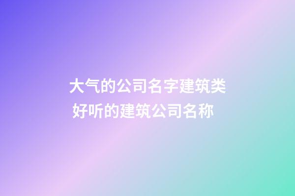 大气的公司名字建筑类 好听的建筑公司名称